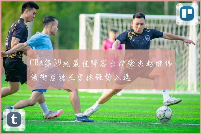 CBA第39轮最佳阵容出炉徐杰赵继伟领衔后场王哲林强势入选