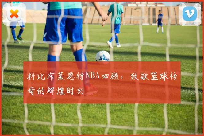 科比布莱恩特NBA回顾，致敬篮球传奇的辉煌时刻